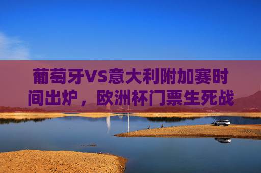 葡萄牙VS意大利附加赛时间出炉,欧洲杯门票生死战,强强对话定乾坤,葡萄牙VS意大利,欧洲杯门票生死战,强强对话定乾坤