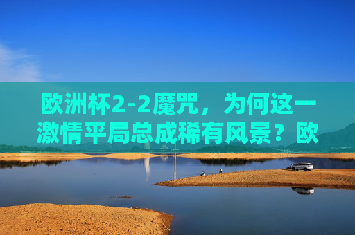 欧洲杯2-2魔咒,为何这一激情平局总成稀有风景?欧洲杯2-2魔咒,激情平局为何总成稀有风景?