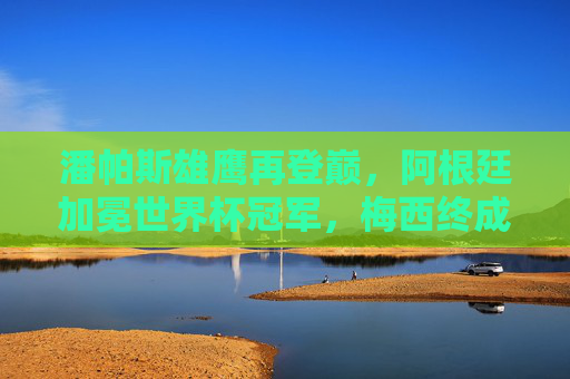 潘帕斯雄鹰再登巅，阿根廷加冕世界杯冠军，梅西终成球王传奇，潘帕斯雄鹰再登巅，梅西终成球王传奇