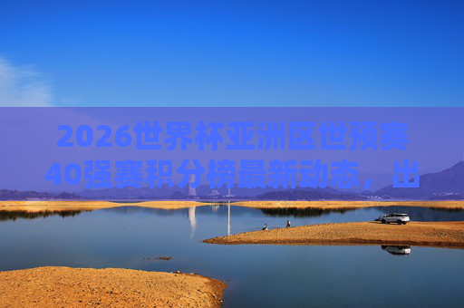 2026世界杯亚洲区世预赛40强赛积分榜最新动态，出线形势分析与关键战前瞻，2026世界杯亚洲区世预赛40强赛，积分榜最新动态、出线形势与关键战前瞻