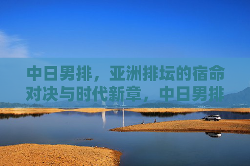 中日男排，亚洲排坛的宿命对决与时代新章，中日男排，亚洲排坛的宿命对决与时代新章