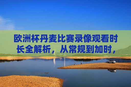 欧洲杯丹麦比赛录像观看时长全解析,从常规到加时,看完需要多久?欧洲杯丹麦比赛录像观看时长全解析,从常规到加时看完需多久?