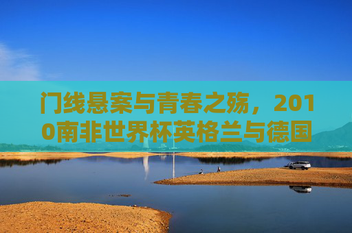 门线悬案与青春之殇,2010南非世界杯英格兰与德国的经典对决,门线悬案与青春之殇,2010世界杯英德经典对决