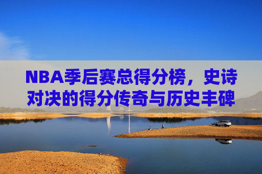 NBA季后赛总得分榜,史诗对决的得分传奇与历史丰碑,NBA季后赛总得分榜,史诗对决的传奇丰碑