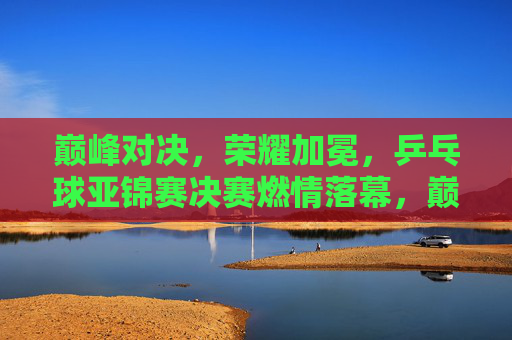 巅峰对决，荣耀加冕，乒乓球亚锦赛决赛燃情落幕，巅峰对决荣耀加冕，乒乓球亚锦赛决赛燃情落幕