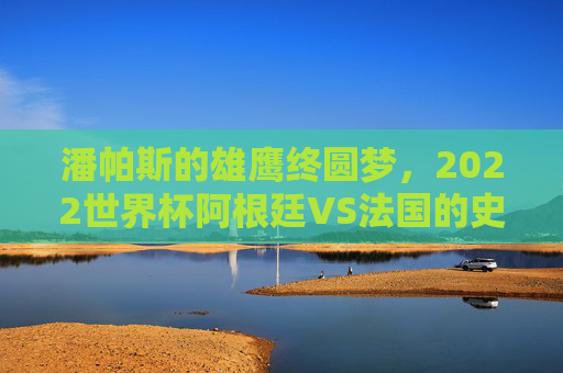 潘帕斯的雄鹰终圆梦,2022世界杯阿根廷VS法国的史诗级宿命对决,潘帕斯雄鹰圆梦,2022世界杯阿根廷VS法国史诗宿命对决