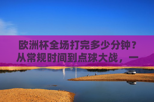 欧洲杯全场打完多少分钟?从常规时间到点球大战,一文读懂足球比赛的时间密码