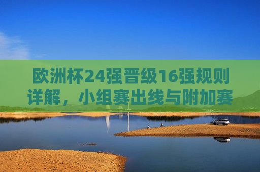 欧洲杯24强晋级16强规则详解,小组赛出线与附加赛机制,欧洲杯24强晋级16强规则,小组赛出线与附加赛机制详解