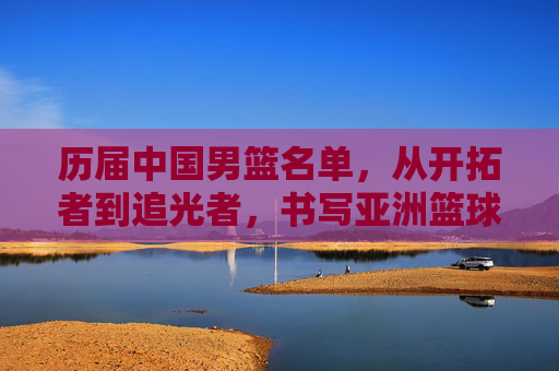 历届中国男篮名单,从开拓者到追光者,书写亚洲篮球的荣光与梦想
