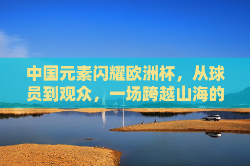 中国元素闪耀欧洲杯，从球员到观众，一场跨越山海的足球之约，中国元素闪耀欧洲杯，跨越山海的足球之约