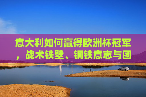 意大利如何赢得欧洲杯冠军，战术铁壁、钢铁意志与团队力量的完美融合，意大利夺冠密码，战术铁壁、钢铁意志与团队力量的完美融合