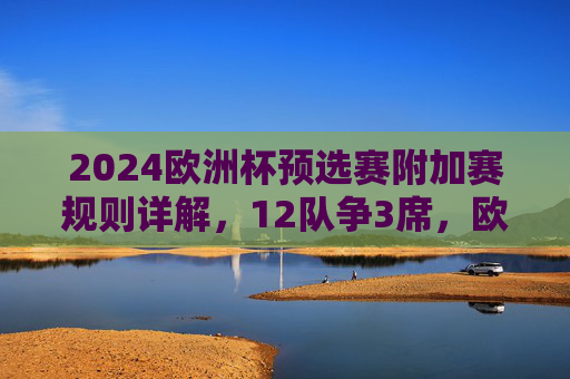 2024欧洲杯预选赛附加赛规则详解,12队争3席,欧国联成关键通道,2024欧洲杯预选赛附加赛规则,12队争3席,欧国联成关键通道
