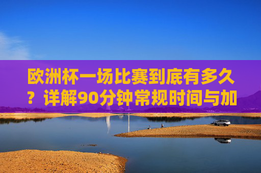 欧洲杯一场比赛到底有多久?详解90分钟常规时间与加时赛规则,欧洲杯比赛时长详解,90分钟常规时间与加时赛规则