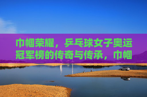 巾帼荣耀，乒乓球女子奥运冠军榜的传奇与传承，巾帼荣耀，乒乓球女子奥运冠军榜的传奇与传承