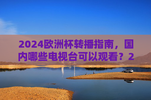 2024欧洲杯转播指南,国内哪些电视台可以观看?2024欧洲杯转播指南,国内哪些电视台可以观看?