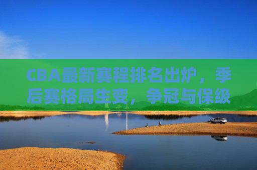 CBA最新赛程排名出炉，季后赛格局生变，争冠与保级双线激战，CBA最新赛程排名出炉，季后赛格局生变，争冠保级双线激战