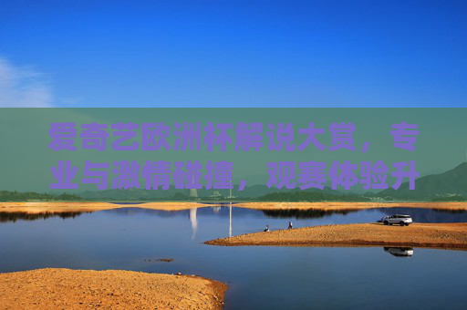 爱奇艺欧洲杯解说大赏，专业与激情碰撞，观赛体验升级？爱奇艺欧洲杯解说大赏，专业激情碰撞，观赛体验升级