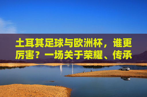 土耳其足球与欧洲杯，谁更厉害？一场关于荣耀、传承与热爱的对话，荣耀与传承的对话，土耳其足球与欧洲杯的热爱之问