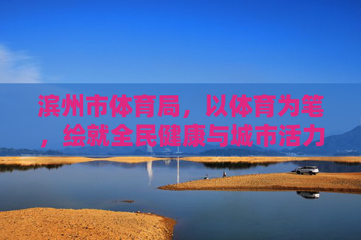 滨州市体育局,以体育为笔,绘就全民健康与城市活力新画卷