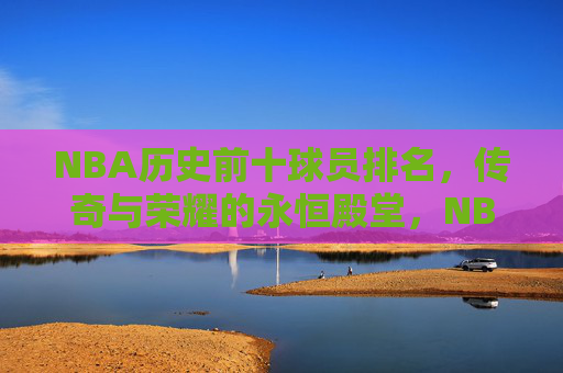 NBA历史前十球员排名，传奇与荣耀的永恒殿堂，NBA历史前十，传奇与荣耀的永恒殿堂
