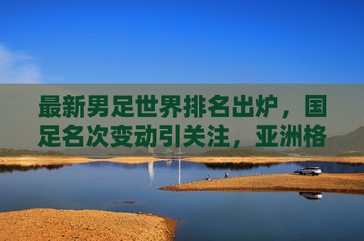 最新男足世界排名出炉，国足名次变动引关注，亚洲格局悄然生变，最新男足世界排名出炉，国足名次变动引关注，亚洲格局悄然生变