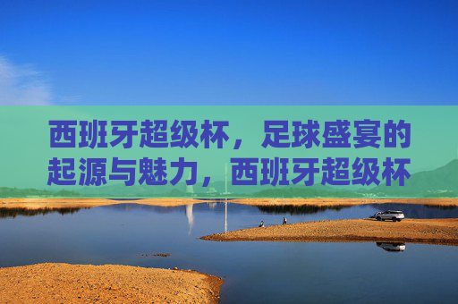 西班牙超级杯，足球盛宴的起源与魅力，西班牙超级杯，足球盛宴的起源与魅力