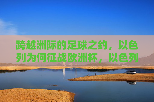 跨越洲际的足球之约,以色列为何征战欧洲杯,以色列为何跨洲征战欧洲杯