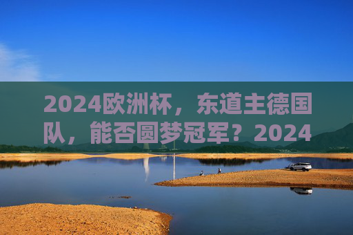 2024欧洲杯，东道主德国队，能否圆梦冠军？2024欧洲杯东道主德国队，能否圆梦冠军？