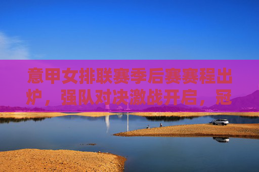 意甲女排联赛季后赛赛程出炉,强队对决激战开启,冠军悬念待揭晓,意甲女排联赛季后赛赛程出炉,强队对决激战开启,冠军悬念待揭晓