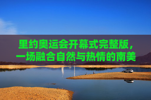 里约奥运会开幕式完整版,一场融合自然与热情的南美盛宴