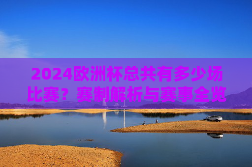 2024欧洲杯总共有多少场比赛？赛制解析与赛事全览，2024欧洲杯赛制解析与赛事全览，总场次及赛程概览