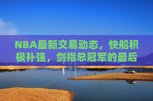 NBA最新交易动态，快船积极补强，剑指总冠军的最后拼图？快船补强剑指总冠军最后拼图