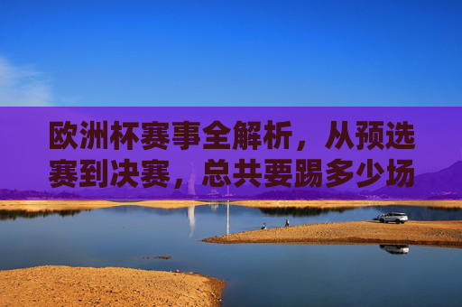 欧洲杯赛事全解析,从预选赛到决赛,总共要踢多少场?欧洲杯全解析,从预选赛到决赛共踢多少场?