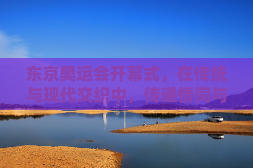 东京奥运会开幕式,在传统与现代交织中,传递情同与共的奥运之光,传统与现代交融,情同与共耀奥运之光