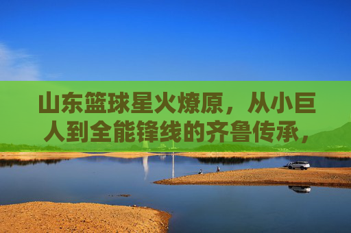 山东篮球星火燎原,从小巨人到全能锋线的齐鲁传承,山东篮球星火燎原,从小巨人到全能锋线的齐鲁传承