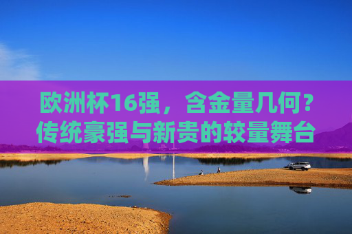 欧洲杯16强,含金量几何?传统豪强与新贵的较量舞台