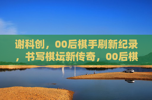 谢科创,00后棋手刷新纪录,书写棋坛新传奇,00后棋手谢科创刷新纪录 书写棋坛新传奇