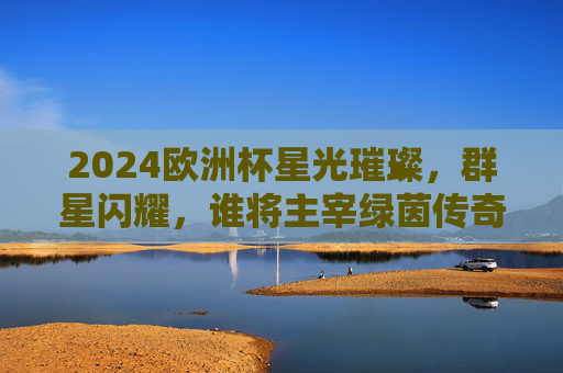 2024欧洲杯星光璀璨，群星闪耀，谁将主宰绿茵传奇？2024欧洲杯群星闪耀，谁主宰绿茵传奇？
