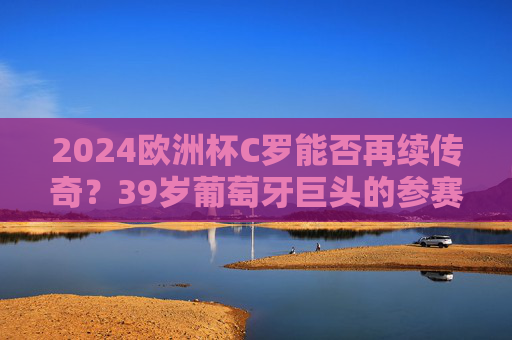 2024欧洲杯C罗能否再续传奇?39岁葡萄牙巨头的参赛悬念,2024欧洲杯,39岁C罗参赛悬念能否再续传奇?