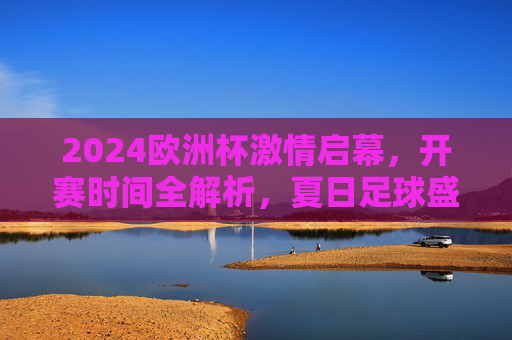 2024欧洲杯激情启幕，开赛时间全解析，夏日足球盛宴正式上演，2024欧洲杯激情启幕，开赛时间全解析，夏日足球盛宴上演