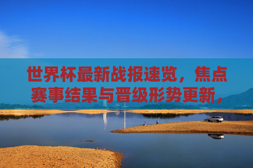 世界杯最新战报速览，焦点赛事结果与晋级形势更新，世界杯战报速览，焦点赛事结果与晋级形势更新