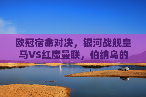 欧冠宿命对决，银河战舰皇马VS红魔曼联，伯纳乌的荣耀与老特拉福德的传奇，欧冠宿命对决，银河战舰皇马VS红魔曼联，伯纳乌荣耀与老特拉福德传奇