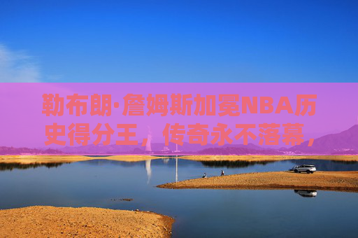 勒布朗·詹姆斯加冕NBA历史得分王，传奇永不落幕，纪录属于时代，勒布朗·詹姆斯加冕NBA历史得分王，传奇永不落幕