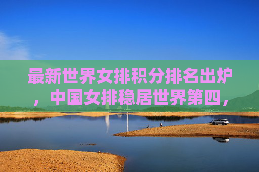 最新世界女排积分排名出炉，中国女排稳居世界第四，欧洲强队领跑格局稳固，最新世界女排积分排名出炉，中国女排稳居第四，欧洲强队领跑格局稳固