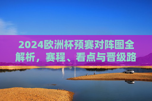 2024欧洲杯预赛对阵图全解析，赛程、看点与晋级路径，2024欧洲杯预赛对阵图全解析，赛程、看点与晋级路径