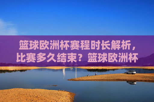 篮球欧洲杯赛程时长解析，比赛多久结束？篮球欧洲杯赛程时长解析，比赛多久结束？