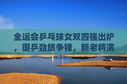 全运会乒乓球女双四强出炉,国乒劲旅争锋,新老将演绎巅峰对决,全运会乒乓球女双四强出炉 新老将演绎巅峰对决