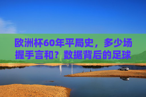 欧洲杯60年平局史,多少场握手言和?数据背后的足球逻辑,欧洲杯60年平局史,数据背后的足球逻辑