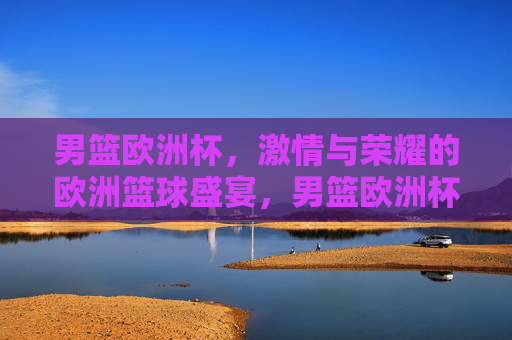 男篮欧洲杯，激情与荣耀的欧洲篮球盛宴，男篮欧洲杯，激情与荣耀的欧洲篮球盛宴