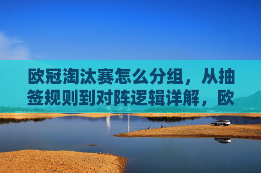 欧冠淘汰赛怎么分组,从抽签规则到对阵逻辑详解,欧冠淘汰赛抽签规则与对阵逻辑详解